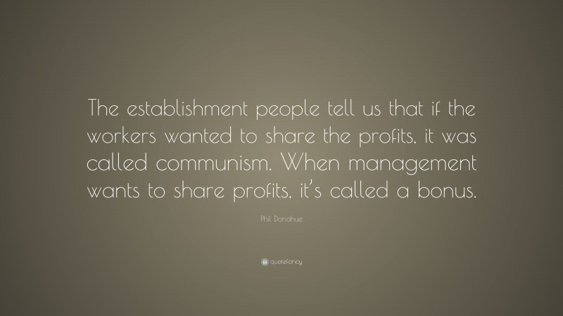 Phil Donahue Quote: “The establishment people tell us that if the workers wanted to share the profits, it was called communism. When management wants to share profits, it’s called a bonus.”