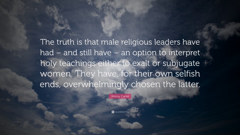 Jimmy Carter Quote: “The truth is that male religious leaders have had – and still have – an option to interpret holy teachings either to exalt or subjugate women. They have, for their own selfish ends, overwhelmingly chosen the latter.”