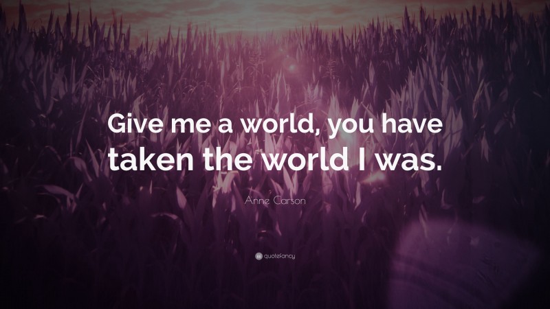 Anne Carson Quote: “Give me a world, you have taken the world I was.”