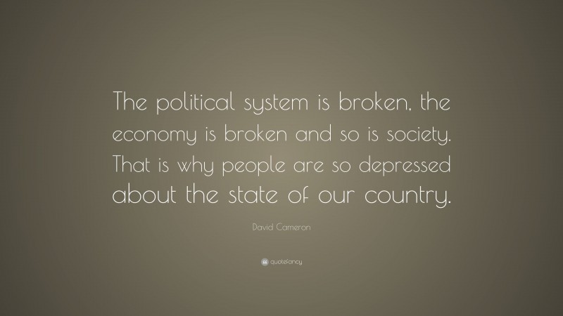 David Cameron Quote: “The political system is broken, the economy is broken and so is society. That is why people are so depressed about the state of our country.”