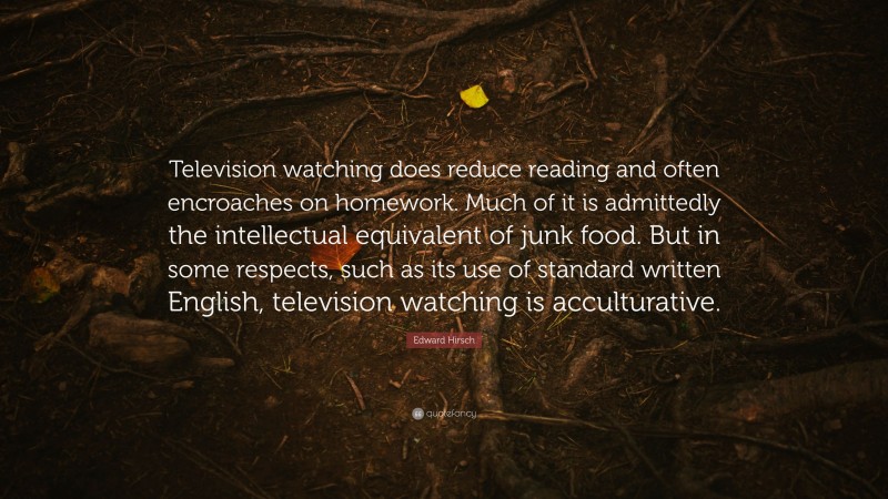 Edward Hirsch Quote: “Television watching does reduce reading and often encroaches on homework. Much of it is admittedly the intellectual equivalent of junk food. But in some respects, such as its use of standard written English, television watching is acculturative.”