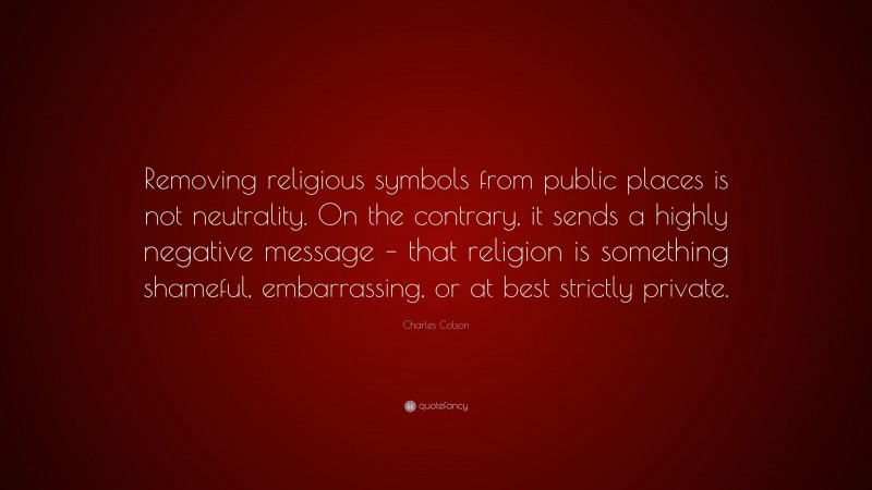 Charles Colson Quote: “Removing religious symbols from public places is not neutrality. On the contrary, it sends a highly negative message – that religion is something shameful, embarrassing, or at best strictly private.”