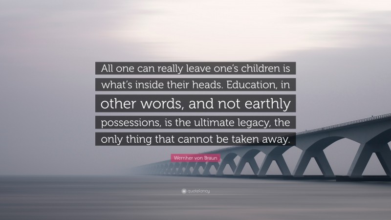 Wernher von Braun Quote: “All one can really leave one’s children is what’s inside their heads. Education, in other words, and not earthly possessions, is the ultimate legacy, the only thing that cannot be taken away.”