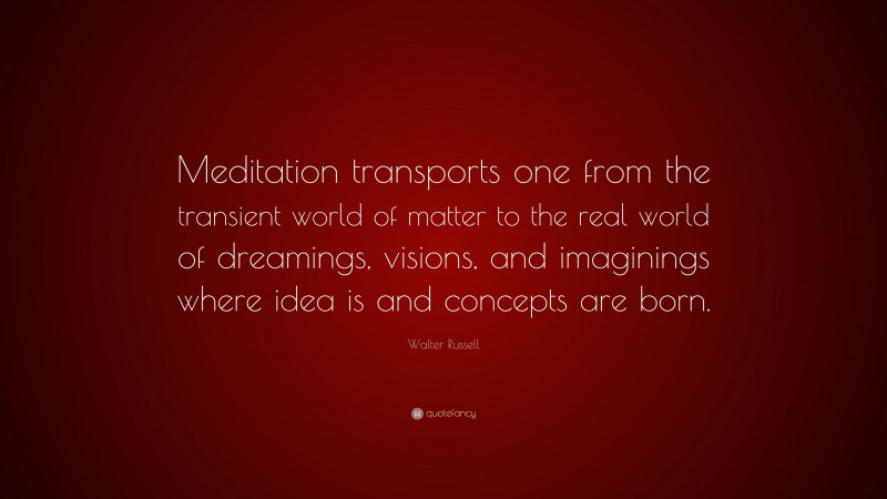 Walter Russell Quote: “Meditation transports one from the transient world of matter to the real world of dreamings, visions, and imaginings where idea is and concepts are born.”