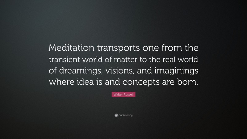 Walter Russell Quote: “Meditation transports one from the transient world of matter to the real world of dreamings, visions, and imaginings where idea is and concepts are born.”