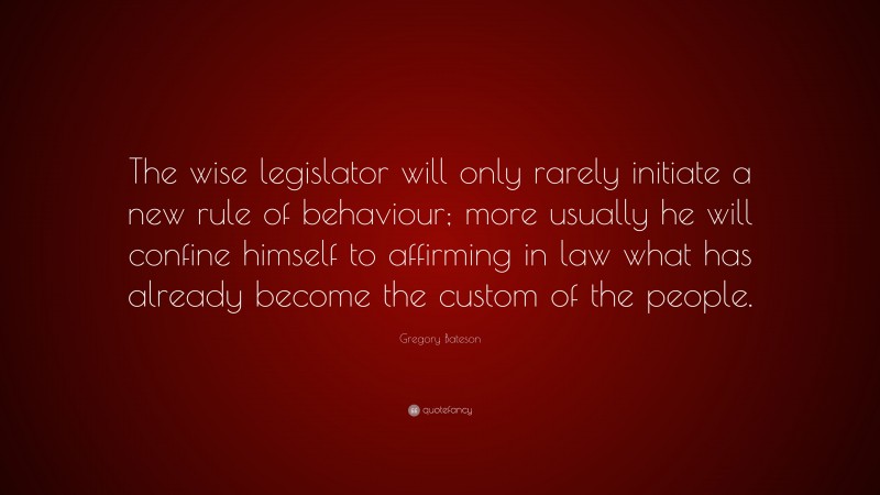 Gregory Bateson Quote: “The wise legislator will only rarely initiate a new rule of behaviour; more usually he will confine himself to affirming in law what has already become the custom of the people.”