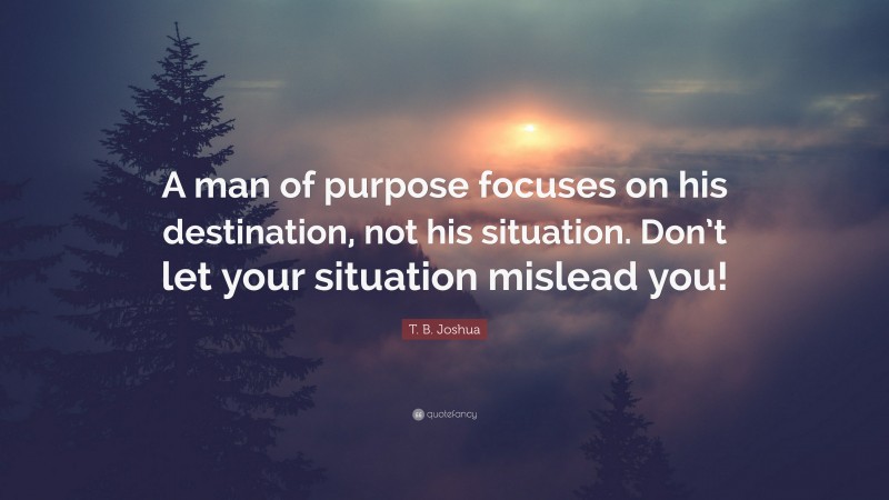 T. B. Joshua Quote: “A man of purpose focuses on his destination, not his situation. Don’t let your situation mislead you!”