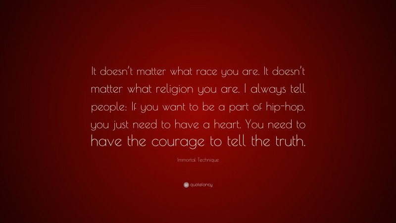 Immortal Technique Quote: “It doesn’t matter what race you are. It doesn’t matter what religion you are. I always tell people: If you want to be a part of hip-hop, you just need to have a heart. You need to have the courage to tell the truth.”