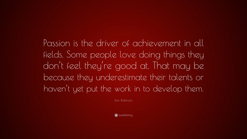 Ken Robinson Quote: “Passion is the driver of achievement in all fields. Some people love doing things they don’t feel they’re good at. That may be because they underestimate their talents or haven’t yet put the work in to develop them.”