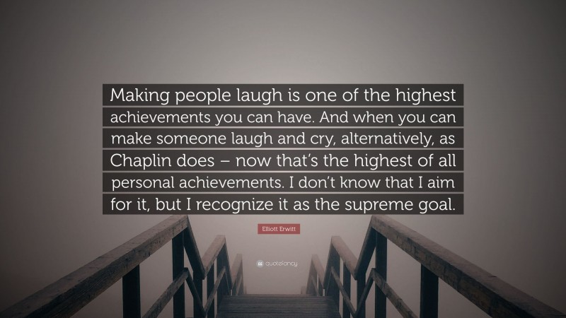 Elliott Erwitt Quote: “Making people laugh is one of the highest achievements you can have. And when you can make someone laugh and cry, alternatively, as Chaplin does – now that’s the highest of all personal achievements. I don’t know that I aim for it, but I recognize it as the supreme goal.”