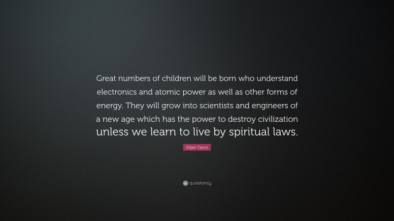 Edgar Cayce Quote: “Great numbers of children will be born who understand electronics and atomic power as well as other forms of energy. They will grow into scientists and engineers of a new age which has the power to destroy civilization unless we learn to live by spiritual laws.”