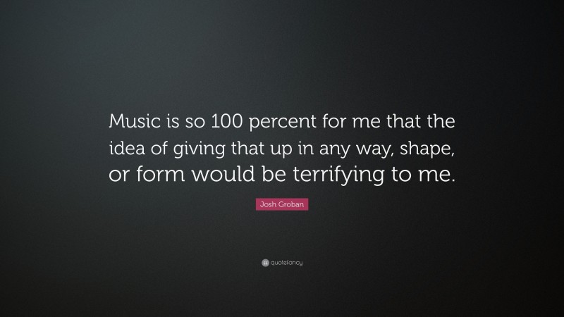 Josh Groban Quote: “Music is so 100 percent for me that the idea of giving that up in any way, shape, or form would be terrifying to me.”