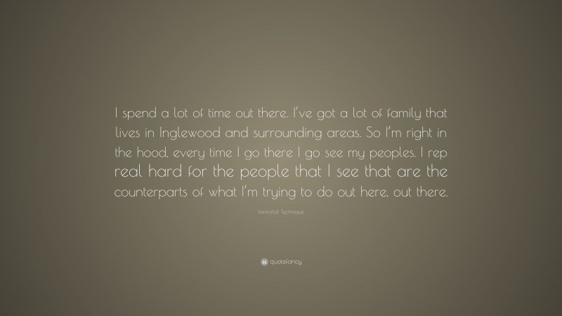 Immortal Technique Quote: “I spend a lot of time out there. I’ve got a lot of family that lives in Inglewood and surrounding areas. So I’m right in the hood, every time I go there I go see my peoples. I rep real hard for the people that I see that are the counterparts of what I’m trying to do out here, out there.”