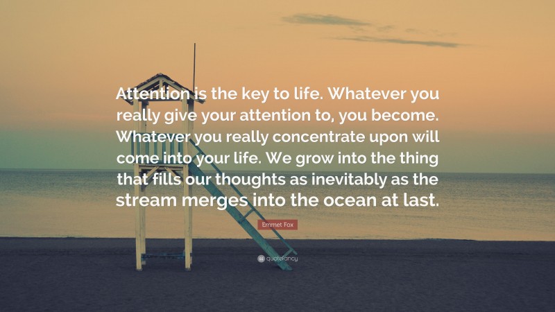 Emmet Fox Quote: “Attention is the key to life. Whatever you really give your attention to, you become. Whatever you really concentrate upon will come into your life. We grow into the thing that fills our thoughts as inevitably as the stream merges into the ocean at last.”