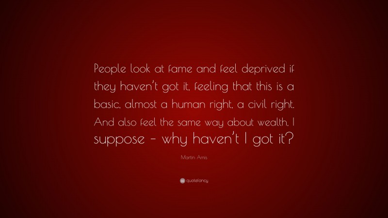 Martin Amis Quote: “People look at fame and feel deprived if they haven’t got it, feeling that this is a basic, almost a human right, a civil right. And also feel the same way about wealth, I suppose – why haven’t I got it?”