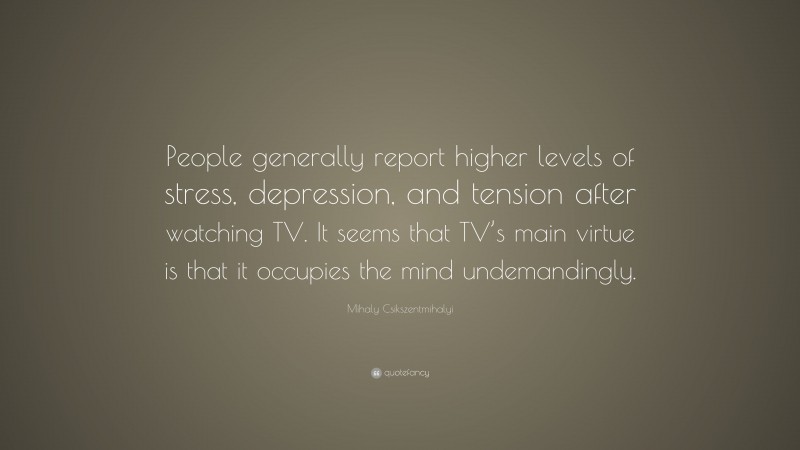 Mihaly Csikszentmihalyi Quote: “People generally report higher levels of stress, depression, and tension after watching TV. It seems that TV’s main virtue is that it occupies the mind undemandingly.”