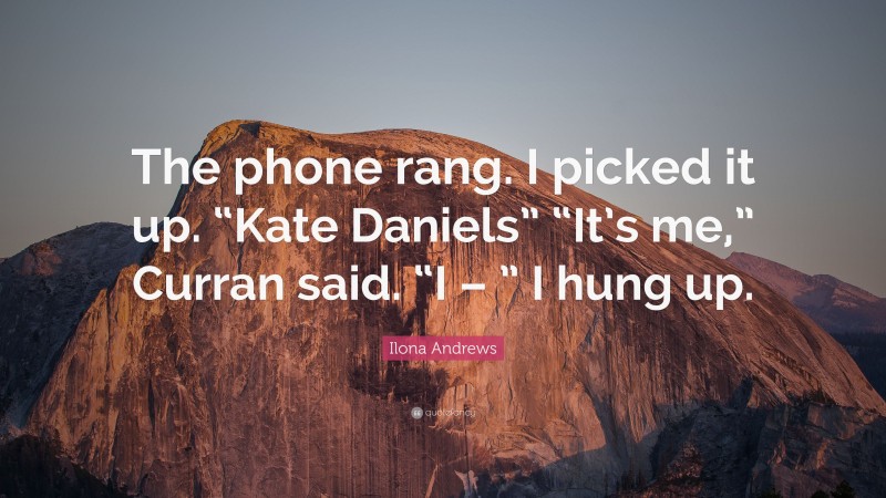 Ilona Andrews Quote: “The phone rang. I picked it up. “Kate Daniels” “It’s me,” Curran said. “I – ” I hung up.”