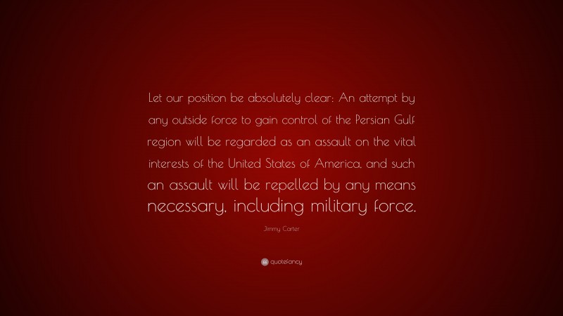 Jimmy Carter Quote: “Let our position be absolutely clear: An attempt by any outside force to gain control of the Persian Gulf region will be regarded as an assault on the vital interests of the United States of America, and such an assault will be repelled by any means necessary, including military force.”