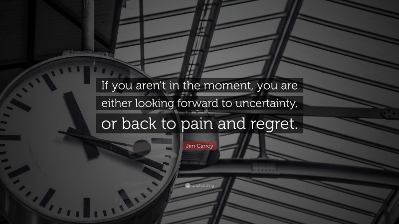 Jim Carrey Quote: “If you aren’t in the moment, you are either looking forward to uncertainty, or back to pain and regret.”