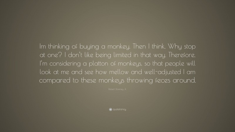 Robert Downey Jr. Quote: “Im thinking of buying a monkey. Then I think, Why stop at one? I don’t like being limited in that way. Therefore, I’m considering a platton of monkeys, so that people will look at me and see how mellow and well-adjusted I am compared to these monkeys throwing feces around.”