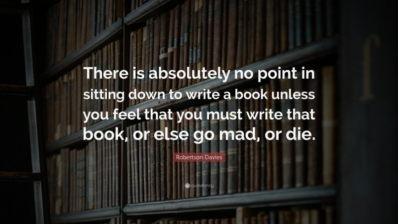 Robertson Davies Quote: “There is absolutely no point in sitting down to write a book unless you feel that you must write that book, or else go mad, or die.”