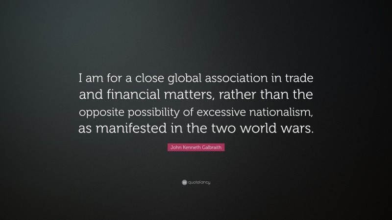 John Kenneth Galbraith Quote: “I am for a close global association in trade and financial matters, rather than the opposite possibility of excessive nationalism, as manifested in the two world wars.”