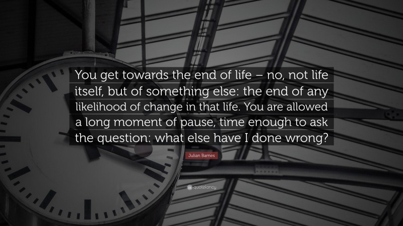 Julian Barnes Quote: “You get towards the end of life – no, not life itself, but of something else: the end of any likelihood of change in that life. You are allowed a long moment of pause, time enough to ask the question: what else have I done wrong?”