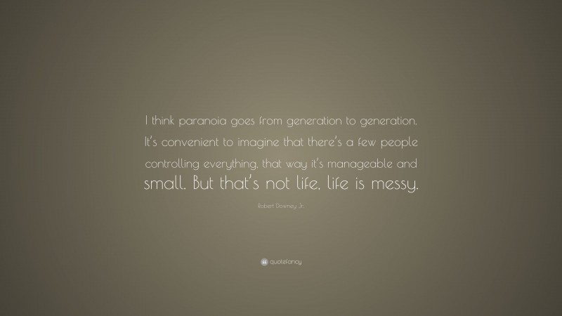 Robert Downey Jr. Quote: “I think paranoia goes from generation to generation. It’s convenient to imagine that there’s a few people controlling everything, that way it’s manageable and small. But that’s not life, life is messy.”