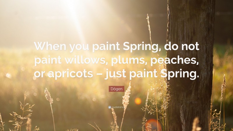 Dōgen Quote: “When you paint Spring, do not paint willows, plums, peaches, or apricots – just paint Spring.”