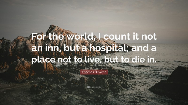Thomas Browne Quote: “For the world, I count it not an inn, but a hospital; and a place not to live, but to die in.”