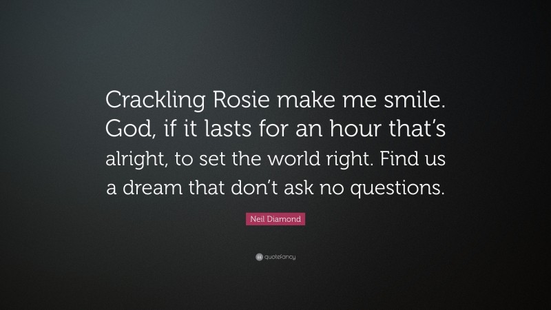 Neil Diamond Quote: “Crackling Rosie make me smile. God, if it lasts for an hour that’s alright, to set the world right. Find us a dream that don’t ask no questions.”