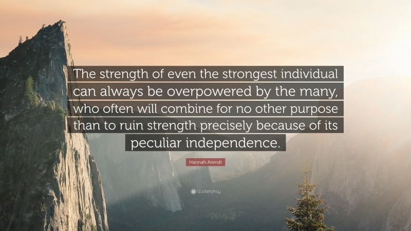 Hannah Arendt Quote: “The strength of even the strongest individual can always be overpowered by the many, who often will combine for no other purpose than to ruin strength precisely because of its peculiar independence.”