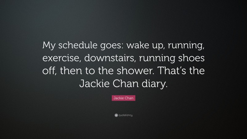 Jackie Chan Quote: “My schedule goes: wake up, running, exercise, downstairs, running shoes off, then to the shower. That’s the Jackie Chan diary.”