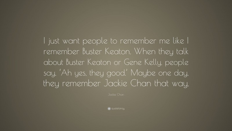 Jackie Chan Quote: “I just want people to remember me like I remember Buster Keaton. When they talk about Buster Keaton or Gene Kelly, people say, ‘Ah yes, they good.’ Maybe one day, they remember Jackie Chan that way.”