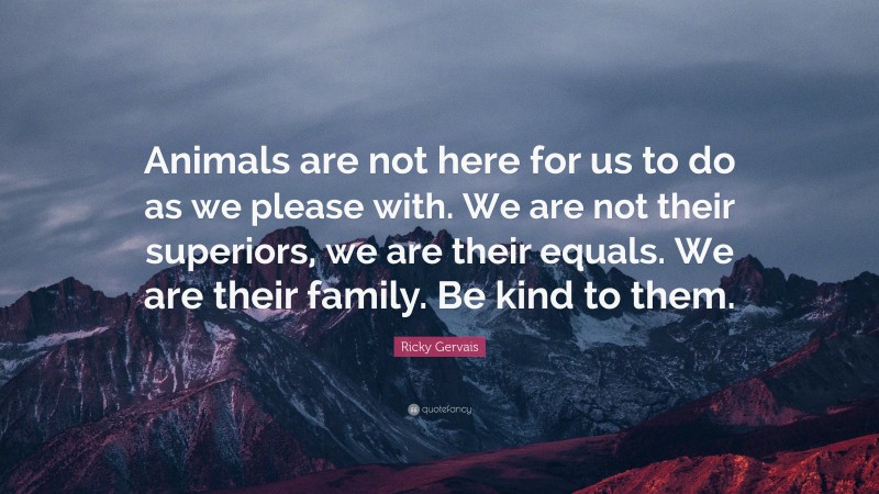 Ricky Gervais Quote: “Animals are not here for us to do as we please with. We are not their superiors, we are their equals. We are their family. Be kind to them.”