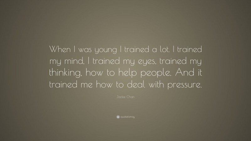 Jackie Chan Quote: “When I was young I trained a lot. I trained my mind, I trained my eyes, trained my thinking, how to help people. And it trained me how to deal with pressure.”