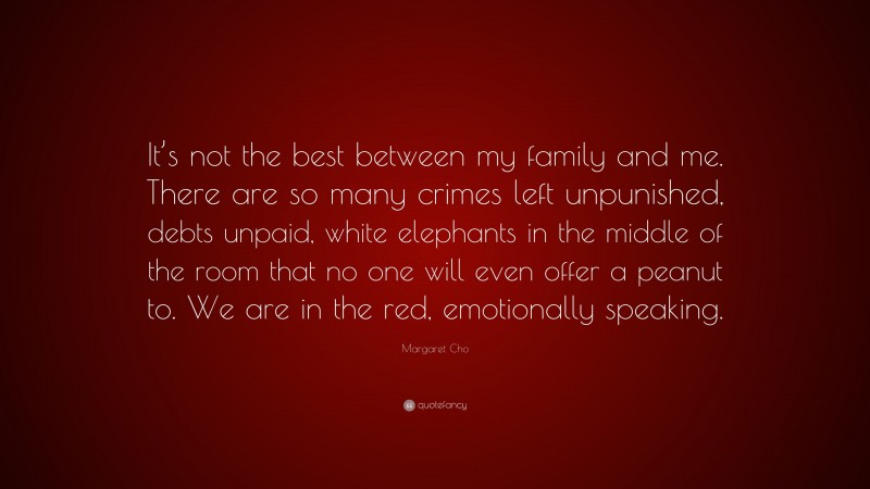 Margaret Cho Quote: “It’s not the best between my family and me. There are so many crimes left unpunished, debts unpaid, white elephants in the middle of the room that no one will even offer a peanut to. We are in the red, emotionally speaking.”