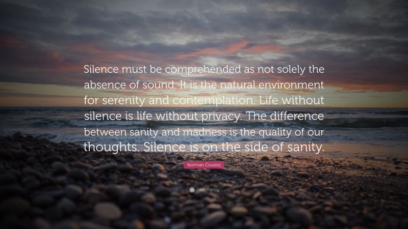 Norman Cousins Quote: “Silence must be comprehended as not solely the absence of sound. It is the natural environment for serenity and contemplation. Life without silence is life without privacy. The difference between sanity and madness is the quality of our thoughts. Silence is on the side of sanity.”