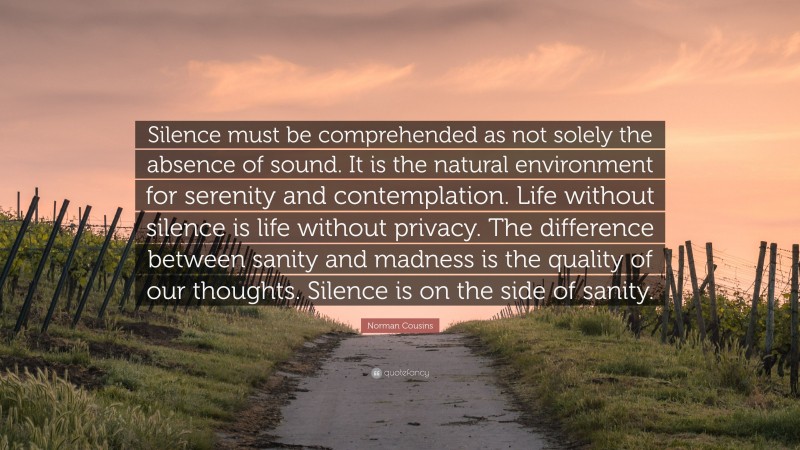 Norman Cousins Quote: “Silence must be comprehended as not solely the absence of sound. It is the natural environment for serenity and contemplation. Life without silence is life without privacy. The difference between sanity and madness is the quality of our thoughts. Silence is on the side of sanity.”