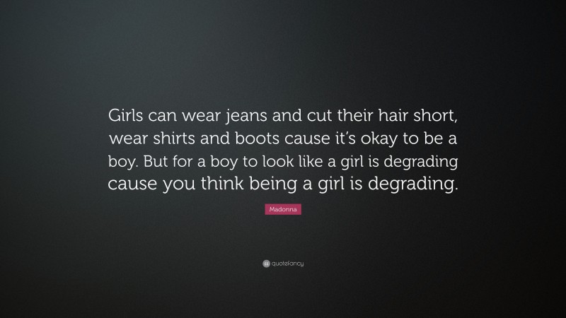 Madonna Quote: “Girls can wear jeans and cut their hair short, wear shirts and boots cause it’s okay to be a boy. But for a boy to look like a girl is degrading cause you think being a girl is degrading.”