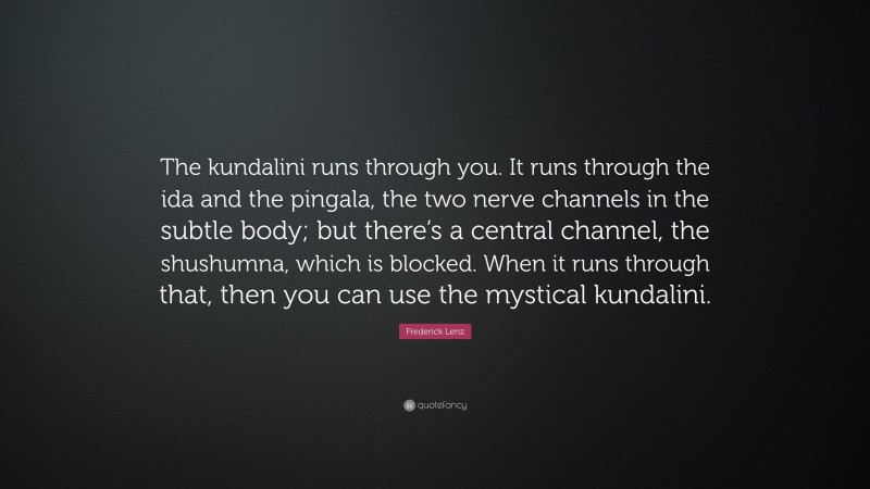 Frederick Lenz Quote: “The kundalini runs through you. It runs through the ida and the pingala, the two nerve channels in the subtle body; but there’s a central channel, the shushumna, which is blocked. When it runs through that, then you can use the mystical kundalini.”