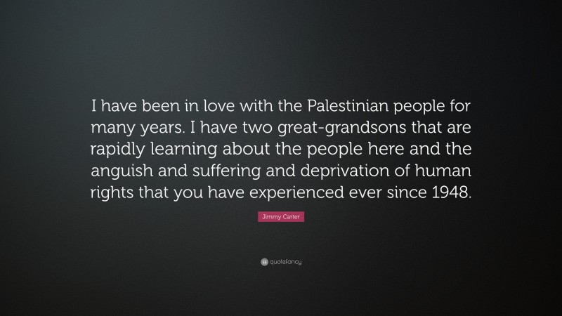 Jimmy Carter Quote: “I have been in love with the Palestinian people for many years. I have two great-grandsons that are rapidly learning about the people here and the anguish and suffering and deprivation of human rights that you have experienced ever since 1948.”