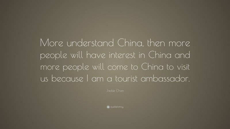 Jackie Chan Quote: “More understand China, then more people will have interest in China and more people will come to China to visit us because I am a tourist ambassador.”