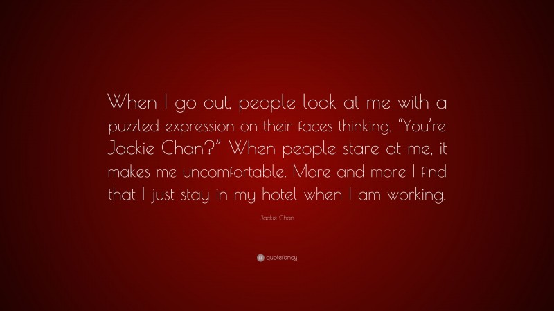 Jackie Chan Quote: “When I go out, people look at me with a puzzled expression on their faces thinking, “You’re Jackie Chan?” When people stare at me, it makes me uncomfortable. More and more I find that I just stay in my hotel when I am working.”