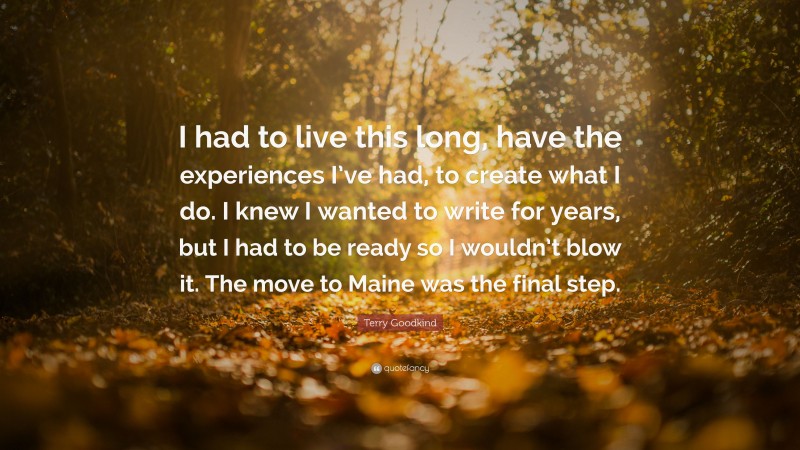 Terry Goodkind Quote: “I had to live this long, have the experiences I’ve had, to create what I do. I knew I wanted to write for years, but I had to be ready so I wouldn’t blow it. The move to Maine was the final step.”