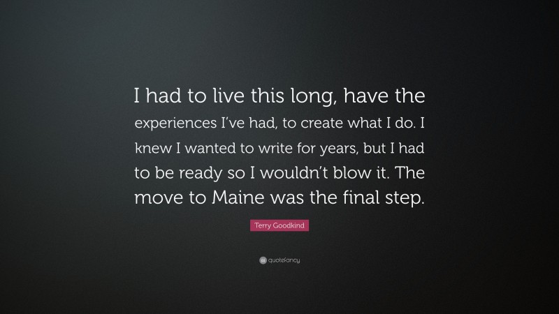 Terry Goodkind Quote: “I had to live this long, have the experiences I’ve had, to create what I do. I knew I wanted to write for years, but I had to be ready so I wouldn’t blow it. The move to Maine was the final step.”