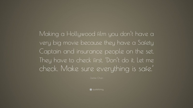 Jackie Chan Quote: “Making a Hollywood film you don’t have a very big movie because they have a Safety Captain and insurance people on the set. They have to check first. ‘Don’t do it. Let me check. Make sure everything is safe.’”
