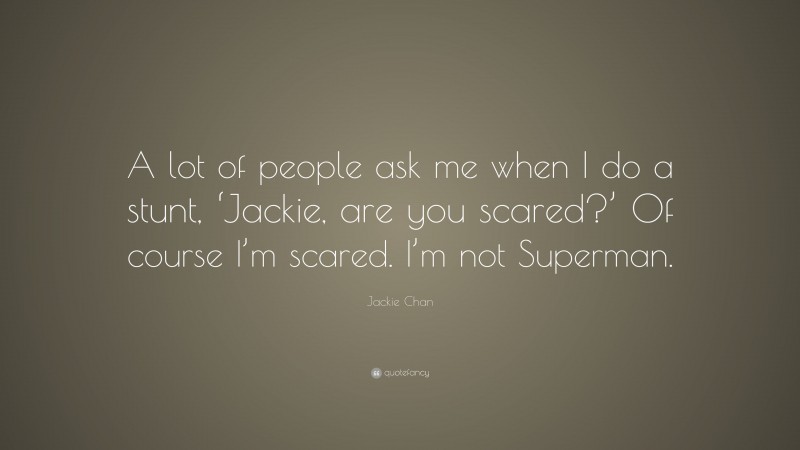 Jackie Chan Quote: “A lot of people ask me when I do a stunt, ‘Jackie, are you scared?’ Of course I’m scared. I’m not Superman.”