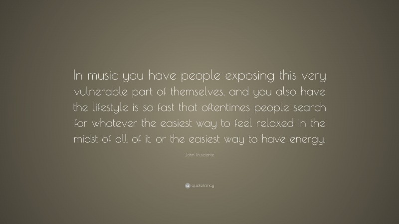 John Frusciante Quote: “In music you have people exposing this very vulnerable part of themselves, and you also have the lifestyle is so fast that oftentimes people search for whatever the easiest way to feel relaxed in the midst of all of it, or the easiest way to have energy.”