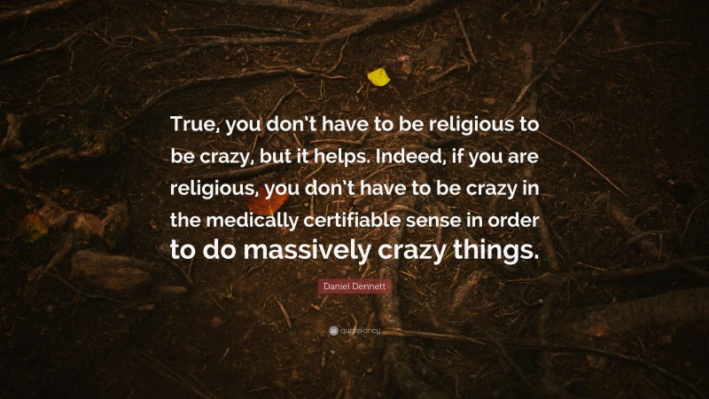 Daniel Dennett Quote: “True, you don’t have to be religious to be crazy, but it helps. Indeed, if you are religious, you don’t have to be crazy in the medically certifiable sense in order to do massively crazy things.”